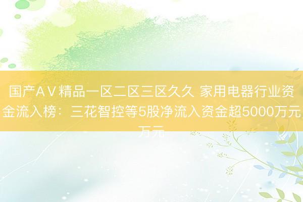 国产AⅤ精品一区二区三区久久 家用电器行业资金流入榜：三花智控等5股净流入资金超5000万元