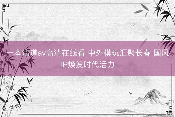 一本清道av高清在线看 中外模玩汇聚长春 国风IP焕发时代活力