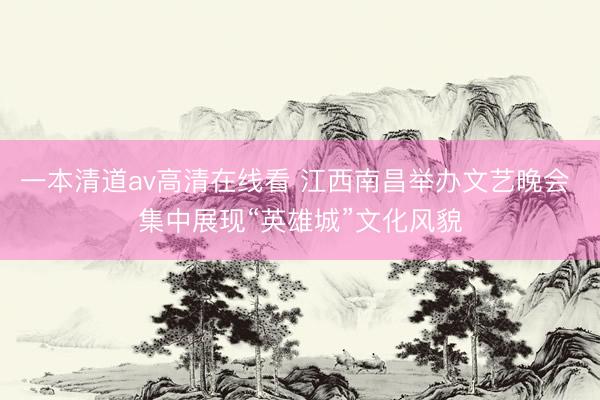 一本清道av高清在线看 江西南昌举办文艺晚会 集中展现“英雄城”文化风貌