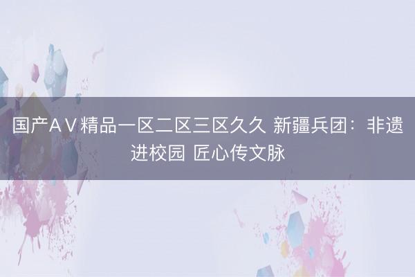 国产AⅤ精品一区二区三区久久 新疆兵团：非遗进校园 匠心传文脉