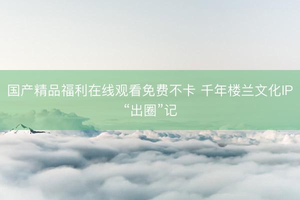 国产精品福利在线观看免费不卡 千年楼兰文化IP“出圈”记