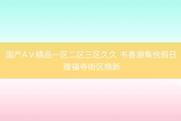 国产AⅤ精品一区二区三区久久 书香潮集悦假日 隆福寺街区焕新