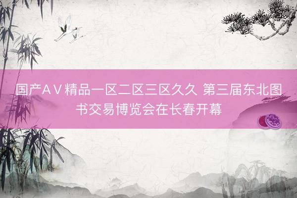 国产AⅤ精品一区二区三区久久 第三届东北图书交易博览会在长春开幕