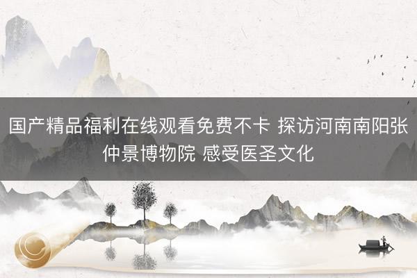 国产精品福利在线观看免费不卡 探访河南南阳张仲景博物院 感受医圣文化