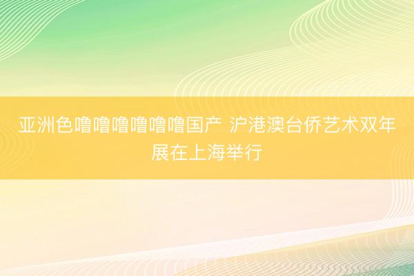 亚洲色噜噜噜噜噜噜国产 沪港澳台侨艺术双年展在上海举行