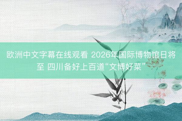 欧洲中文字幕在线观看 2026年国际博物馆日将至 四川备好上百道“文博好菜”