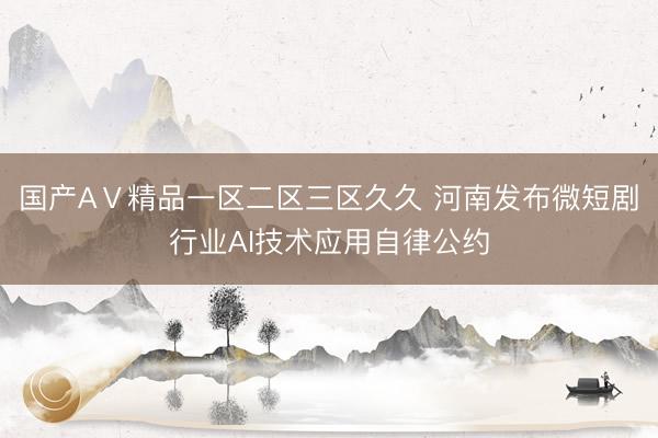 国产AⅤ精品一区二区三区久久 河南发布微短剧行业AI技术应用自律公约