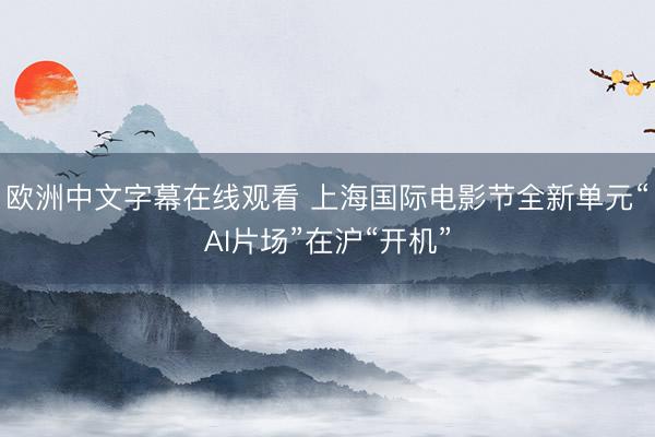 欧洲中文字幕在线观看 上海国际电影节全新单元“AI片场”在沪“开机”