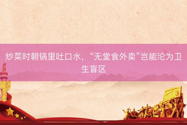 炒菜时朝锅里吐口水，“无堂食外卖”岂能沦为卫生盲区