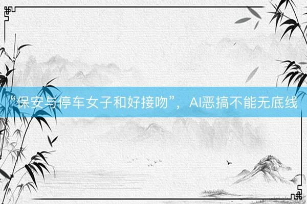 “保安与停车女子和好接吻”，AI恶搞不能无底线