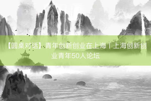 【圆桌对话】青年创新创业在上海丨上海创新创业青年50人论坛