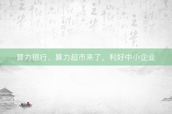算力银行、算力超市来了，利好中小企业