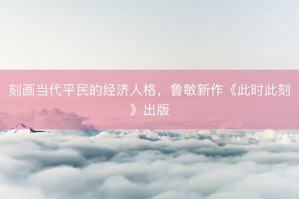 刻画当代平民的经济人格，鲁敏新作《此时此刻》出版