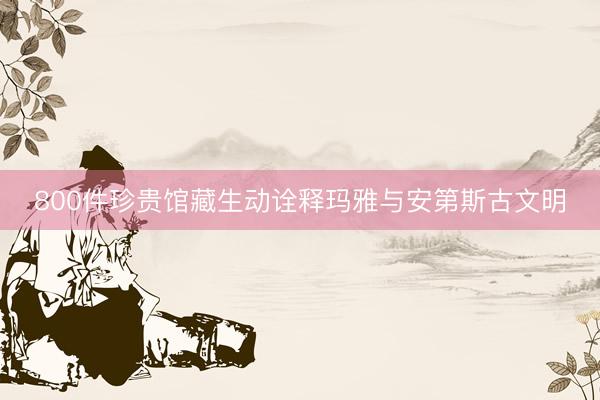 800件珍贵馆藏生动诠释玛雅与安第斯古文明
