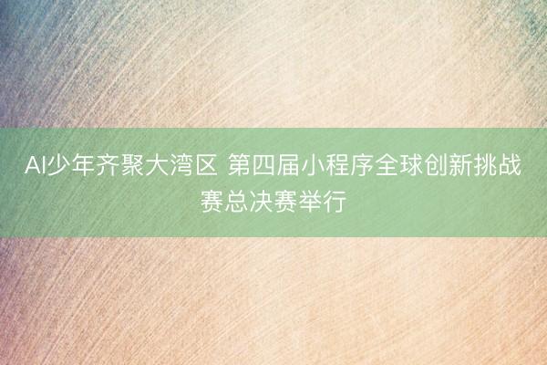 AI少年齐聚大湾区 第四届小程序全球创新挑战赛总决赛举行