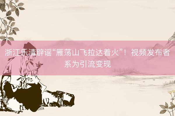浙江乐清辟谣“雁荡山飞拉达着火”！视频发布者系为引流变现