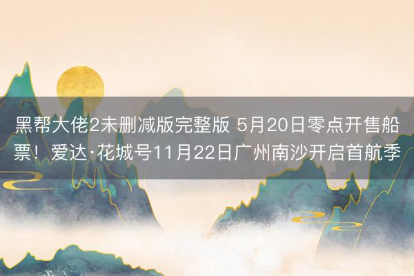黑帮大佬2未删减版完整版 5月20日零点开售船票！爱达·花城号11月22日广州南沙开启首航季
