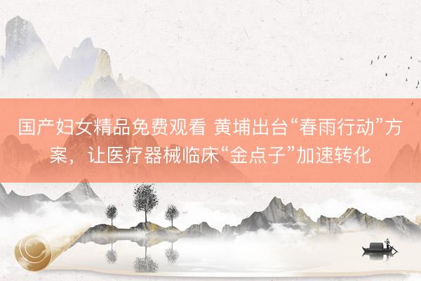 国产妇女精品免费观看 黄埔出台“春雨行动”方案,让医疗器械临床“金点子”加速转化