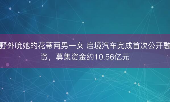 野外吮她的花蒂两男一女 启境汽车完成首次公开融资，募集资金约10.56亿元