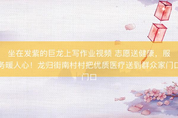 坐在发紫的巨龙上写作业视频 志愿送健康，服务暖人心！龙归街南村村把优质医疗送到群众家门口