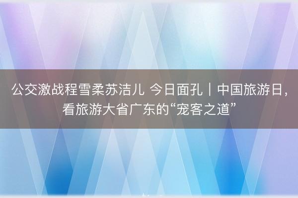 公交激战程雪柔苏洁儿 今日面孔｜中国旅游日，看旅游大省广东的“宠客之道”