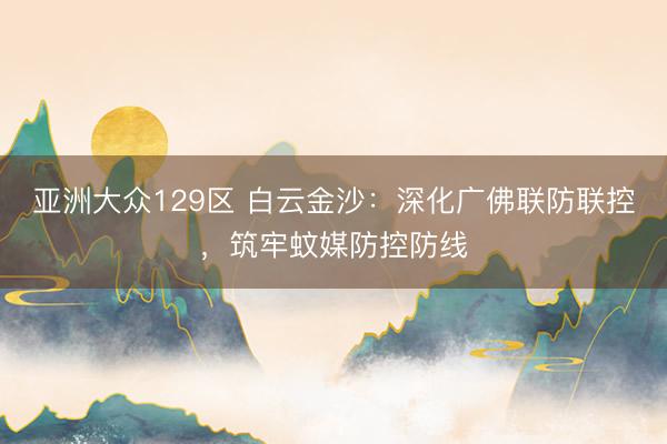 亚洲大众129区 白云金沙：深化广佛联防联控，筑牢蚊媒防控防线
