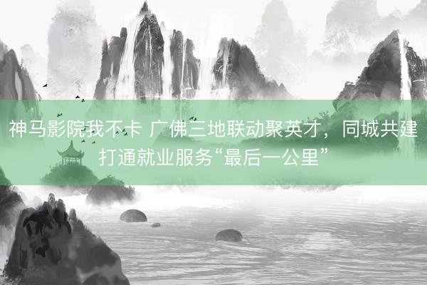 神马影院我不卡 广佛三地联动聚英才，同城共建打通就业服务“最后一公里”