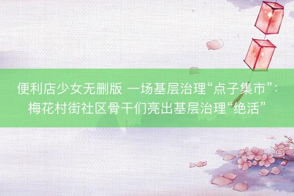 便利店少女无删版 一场基层治理“点子集市”：梅花村街社区骨干们亮出基层治理“绝活”