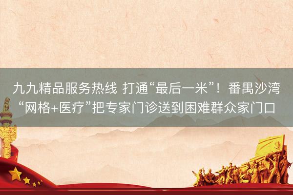 九九精品服务热线 打通“最后一米”！番禺沙湾“网格+医疗”把专家门诊送到困难群众家门口