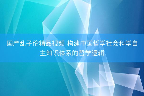 国产乱子伦精品视频 构建中国哲学社会科学自主知识体系的哲学逻辑