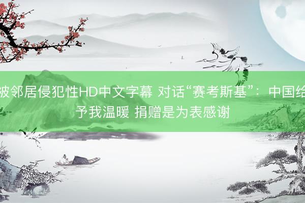 被邻居侵犯性HD中文字幕 对话“赛考斯基”：中国给予我温暖 捐赠是为表感谢