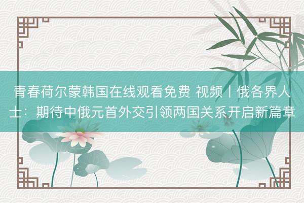 青春荷尔蒙韩国在线观看免费 视频丨俄各界人士：期待中俄元首外交引领两国关系开启新篇章