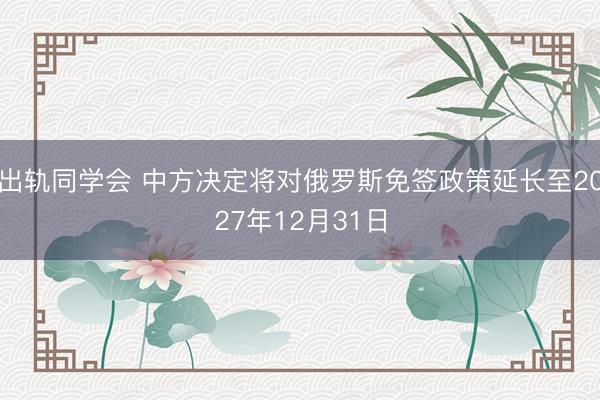 出轨同学会 中方决定将对俄罗斯免签政策延长至2027年12月31日