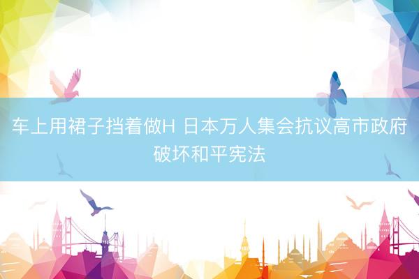 车上用裙子挡着做H 日本万人集会抗议高市政府破坏和平宪法