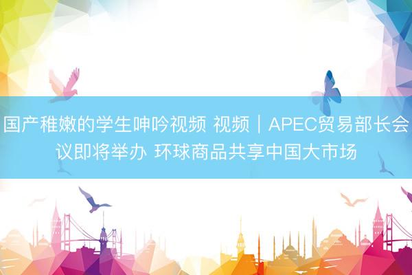 国产稚嫩的学生呻吟视频 视频｜APEC贸易部长会议即将举办 环球商品共享中国大市场