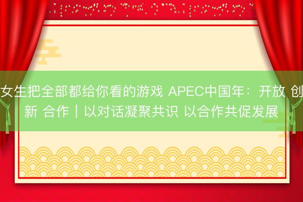 女生把全部都给你看的游戏 APEC中国年：开放 创新 合作｜以对话凝聚共识 以合作共促发展