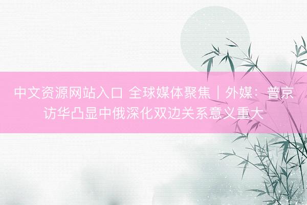 中文资源网站入口 全球媒体聚焦｜外媒：普京访华凸显中俄深化双边关系意义重大