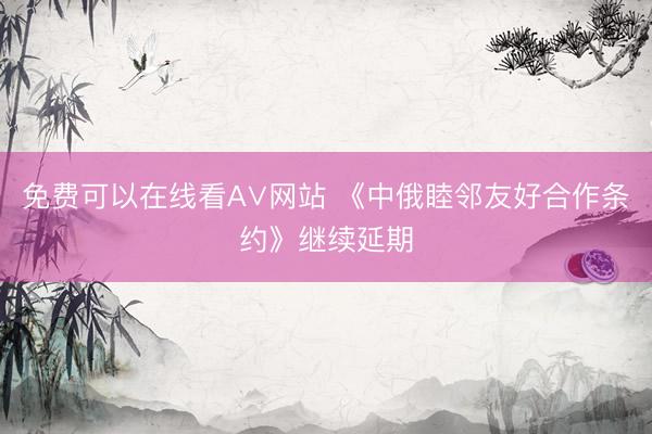 免费可以在线看A∨网站 《中俄睦邻友好合作条约》继续延期