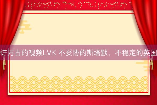 许万古的视频LVK 不妥协的斯塔默，不稳定的英国