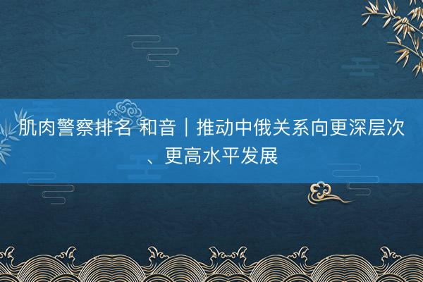 肌肉警察排名 和音｜推动中俄关系向更深层次、更高水平发展