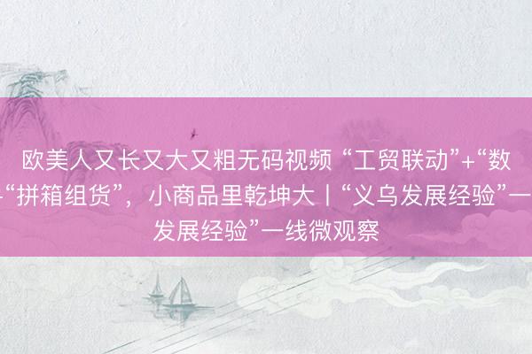 欧美人又长又大又粗无码视频 “工贸联动”+“数链全球”+“拼箱组货”，小商品里乾坤大丨“义乌发展经验”一线微观察