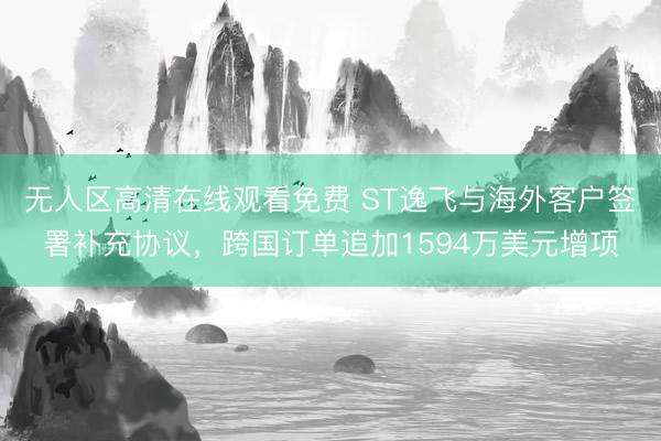 无人区高清在线观看免费 ST逸飞与海外客户签署补充协议，跨国订单追加1594万美元增项