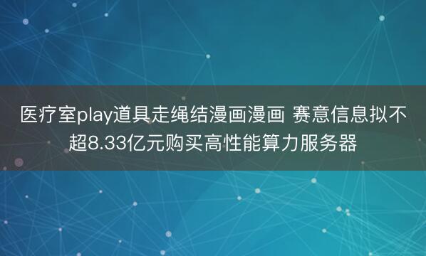 医疗室play道具走绳结漫画漫画 赛意信息拟不超8.33亿元购买高性能算力服务器