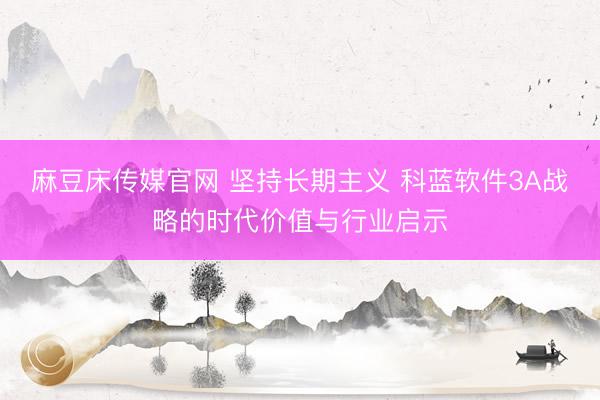 麻豆床传媒官网 坚持长期主义 科蓝软件3A战略的时代价值与行业启示