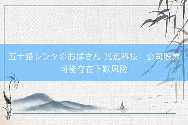 五十路レンタのおばさん 光迅科技：公司股票可能存在下跌风险