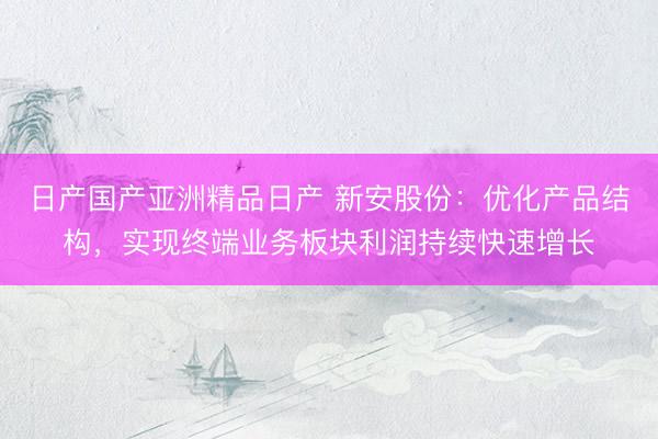 日产国产亚洲精品日产 新安股份：优化产品结构，实现终端业务板块利润持续快速增长