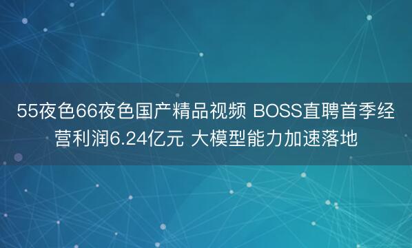 55夜色66夜色国产精品视频 BOSS直聘首季经营利润6.24亿元 大模型能力加速落地