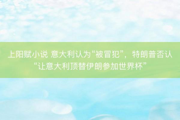 上阳赋小说 意大利认为“被冒犯”，特朗普否认“让意大利顶替伊朗参加世界杯”