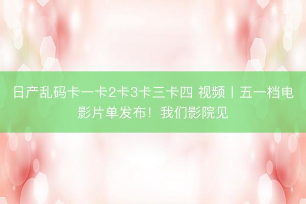 日产乱码卡一卡2卡3卡三卡四 视频丨五一档电影片单发布！我们影院见