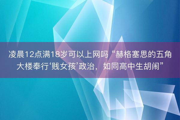凌晨12点满18岁可以上网吗 “赫格塞思的五角大楼奉行‘贱女孩’政治，如同高中生胡闹”